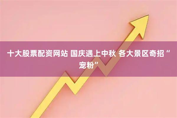 十大股票配资网站 国庆遇上中秋 各大景区奇招“宠粉”