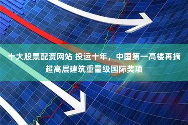 十大股票配资网站 投运十年，中国第一高楼再摘超高层建筑重量级国际奖项
