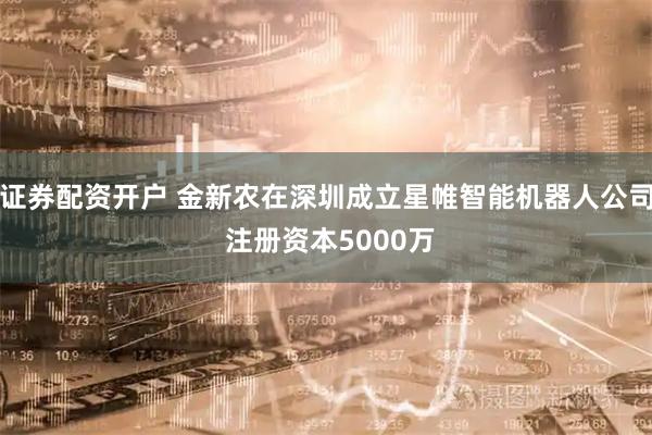 证券配资开户 金新农在深圳成立星帷智能机器人公司 注册资本5000万