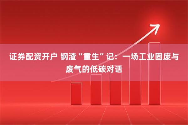 证券配资开户 钢渣“重生”记：一场工业固废与废气的低碳对话