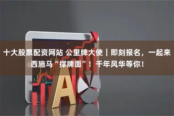 十大股票配资网站 公里牌大使｜即刻报名，一起来西施马“撑牌面”！千年风华等你！