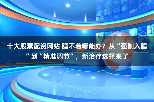 十大股票配资网站 睡不着哪能办？从“强制入睡”到“精准调节”，新治疗选择来了