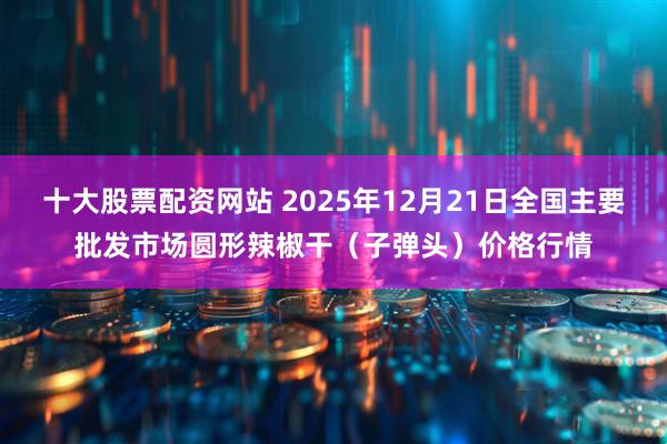 十大股票配资网站 2025年12月21日全国主要批发市场圆形辣椒干（子弹头）价格行情