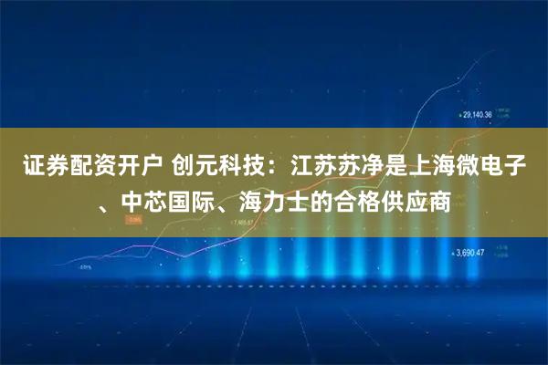 证券配资开户 创元科技:江苏苏净是上海微电子、中芯国际、海力士的合格供应商