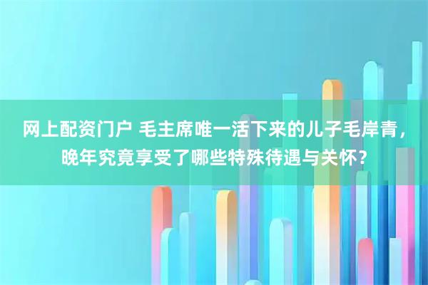 网上配资门户 毛主席唯一活下来的儿子毛岸青，晚年究竟享受了哪些特殊待遇与关怀？