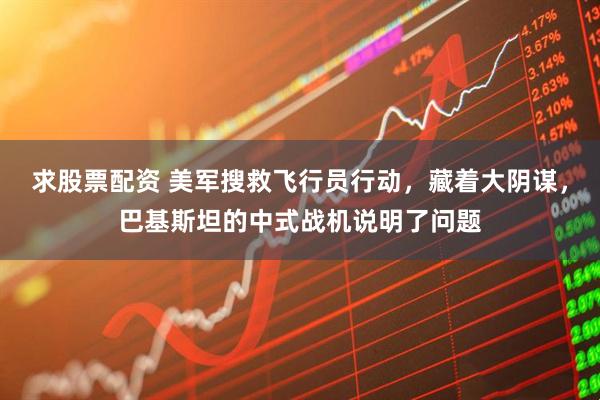 求股票配资 美军搜救飞行员行动，藏着大阴谋，巴基斯坦的中式战机说明了问题