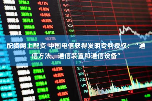 配资网上配资 中国电信获得发明专利授权：“通信方法、通信装置和通信设备”