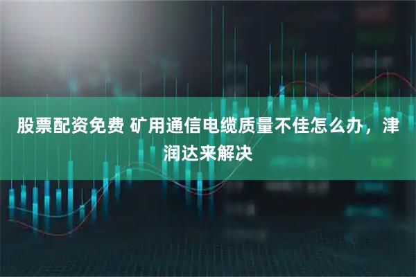 股票配资免费 矿用通信电缆质量不佳怎么办，津润达来解决
