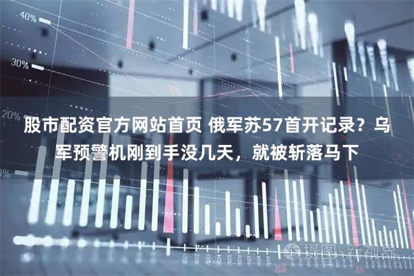 股市配资官方网站首页 俄军苏57首开记录？乌军预警机刚到手没几天，就被斩落马下