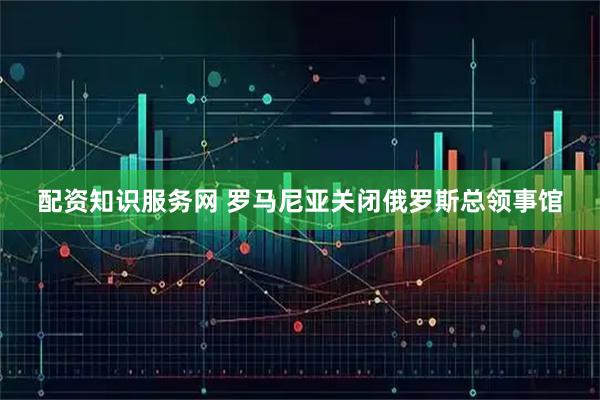 配资知识服务网 罗马尼亚关闭俄罗斯总领事馆