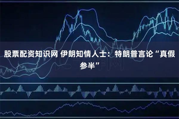 股票配资知识网 伊朗知情人士：特朗普言论“真假参半”