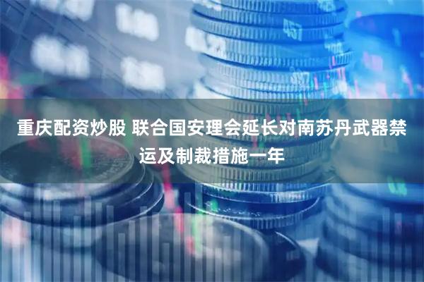 重庆配资炒股 联合国安理会延长对南苏丹武器禁运及制裁措施一年