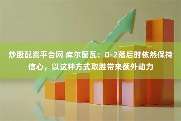 炒股配资平台网 库尔图瓦：0-2落后时依然保持信心，以这种方式取胜带来额外动力