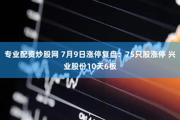 专业配资炒股网 7月9日涨停复盘：75只股涨停 兴业股份10天6板