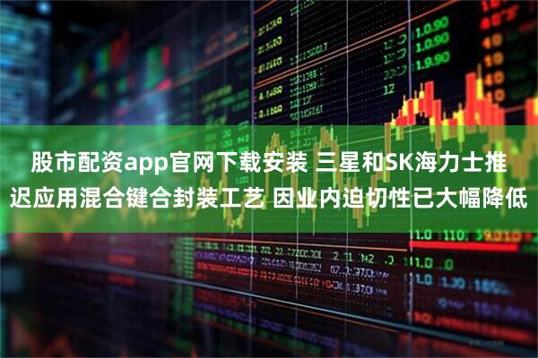 股市配资app官网下载安装 三星和SK海力士推迟应用混合键合封装工艺 因业内迫切性已大幅降低