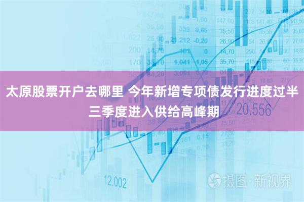 太原股票开户去哪里 今年新增专项债发行进度过半 三季度进入供给高峰期