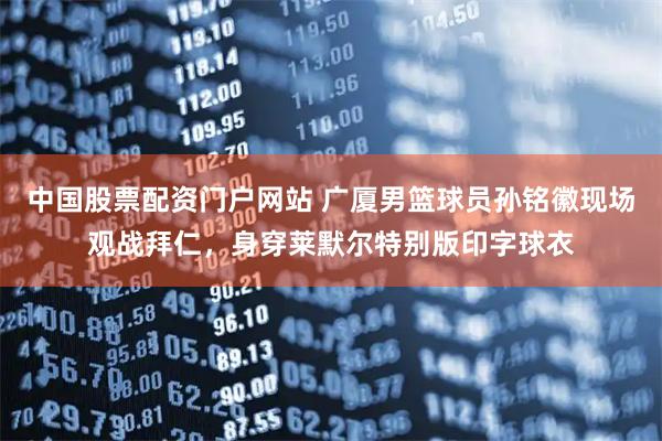 中国股票配资门户网站 广厦男篮球员孙铭徽现场观战拜仁，身穿莱默尔特别版印字球衣