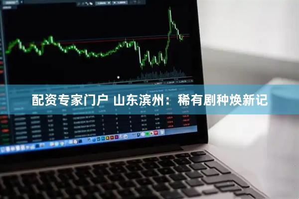 配资专家门户 山东滨州：稀有剧种焕新记